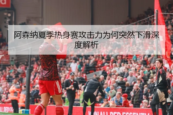 阿森纳夏季热身赛攻击力为何突然下滑深度解析