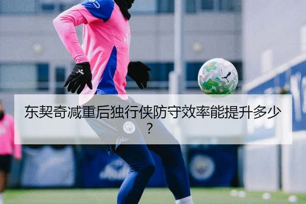 东契奇减重后独行侠防守效率能提升多少？
