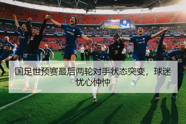 国足世预赛最后两轮对手状态突变，球迷忧心忡忡